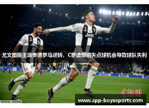 尤文图斯主场惨遭罗马逆转，C罗遗憾错失点球机会导致球队失利