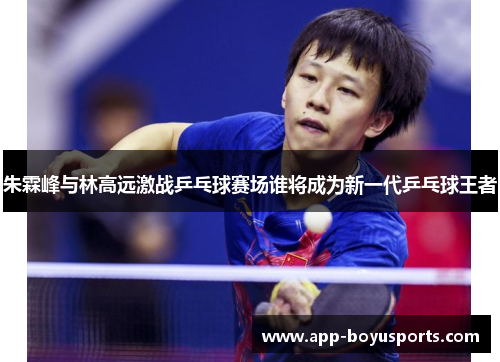 朱霖峰与林高远激战乒乓球赛场谁将成为新一代乒乓球王者